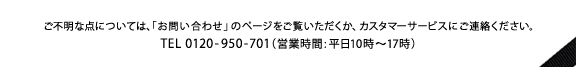 ���s���ȓ_�ɂ��ẮA�u���₢���킹�v�̃y�[�W�����������������A�J�X�^�}�[�T�[�r�X�ɂ��A�����������BTEL 0120-950-701(�c�Ǝ���:����10��-17��)